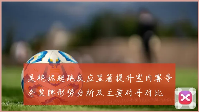 吴艳妮起跑反应显著提升室内赛争夺奖牌形势分析及主要对手对比