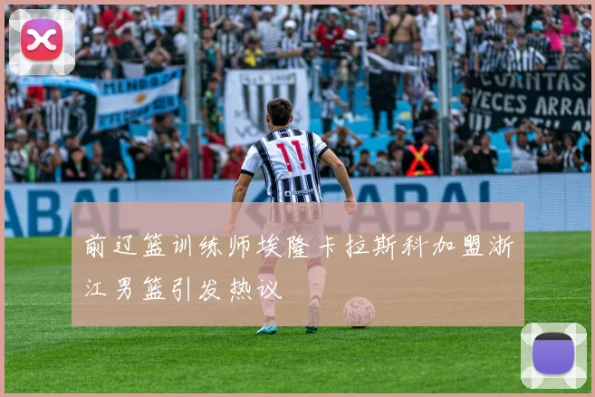 前辽篮训练师埃隆卡拉斯科加盟浙江男篮引发热议