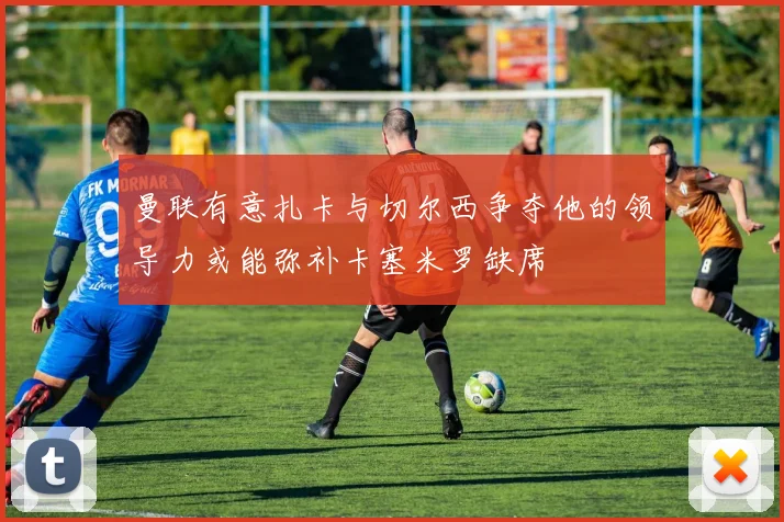 曼联有意扎卡与切尔西争夺他的领导力或能弥补卡塞米罗缺席