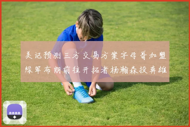 美记预测三方交易方案字母哥加盟绿军布朗前往开拓者杨瀚森投奔雄鹿