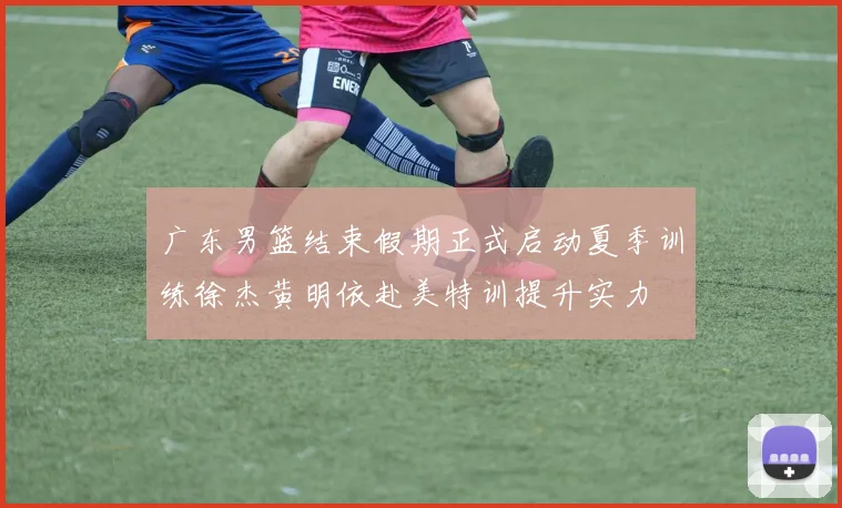 广东男篮结束假期正式启动夏季训练徐杰黄明依赴美特训提升实力