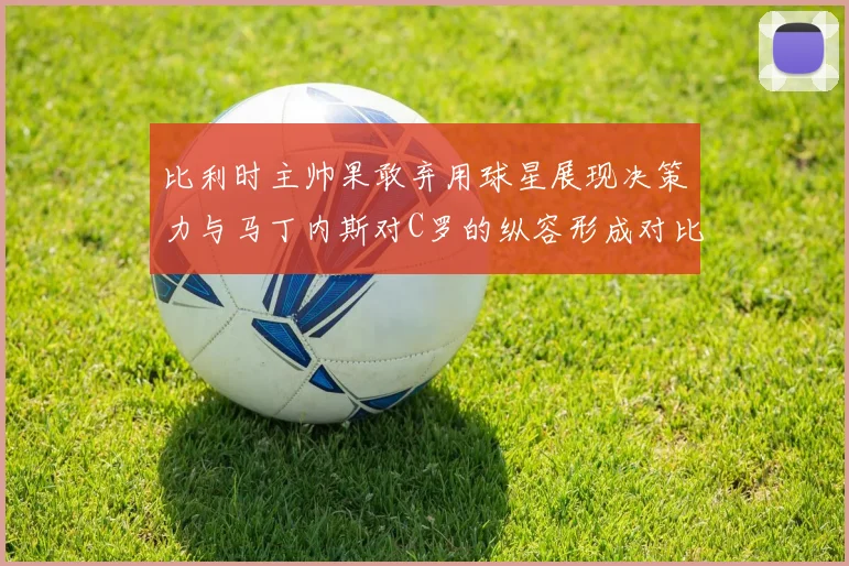 比利时主帅果敢弃用球星展现决策力与马丁内斯对C罗的纵容形成对比