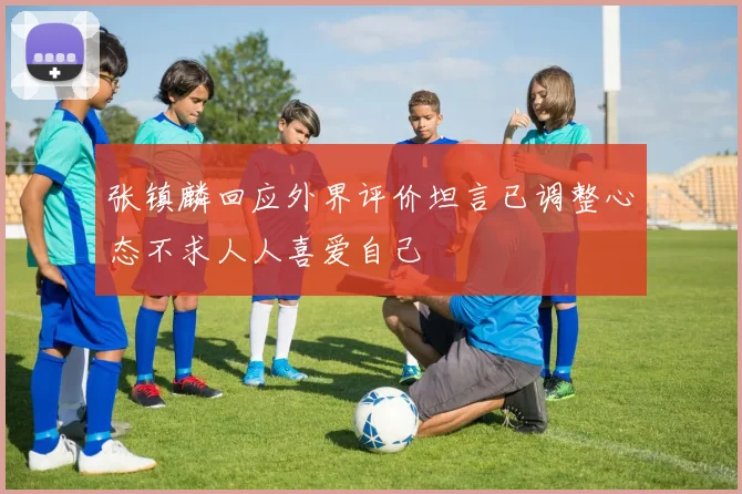 张镇麟回应外界评价坦言已调整心态不求人人喜爱自己